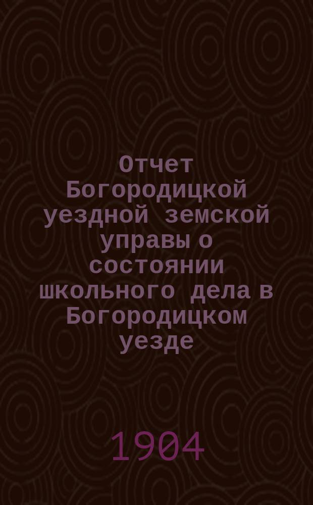 Отчет Богородицкой уездной земской управы о состоянии школьного дела в Богородицком уезде... в 1903-1904 учебном году