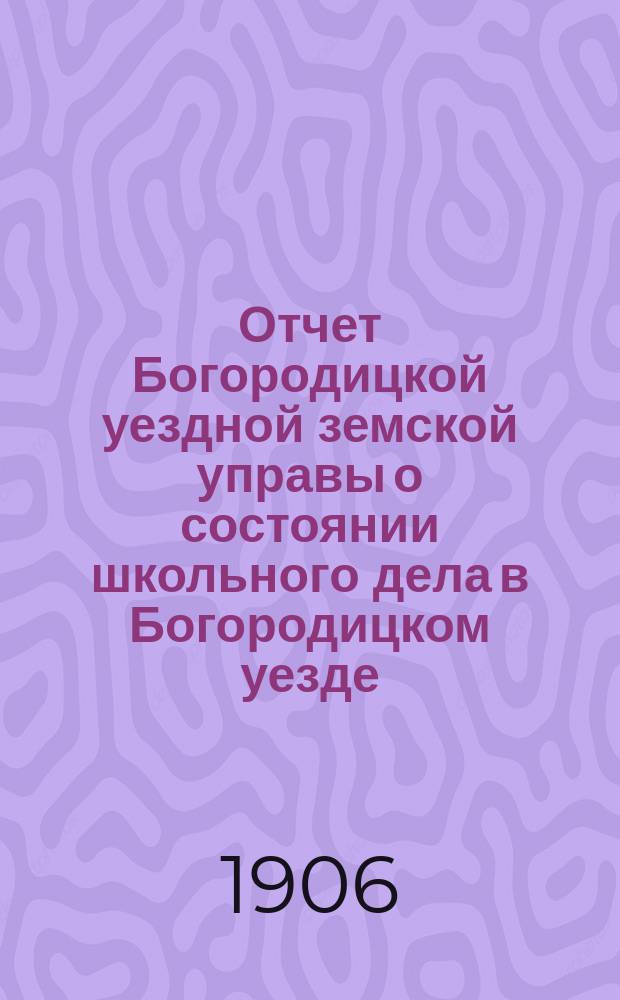 Отчет Богородицкой уездной земской управы о состоянии школьного дела в Богородицком уезде... в 1905-1906 учебном году
