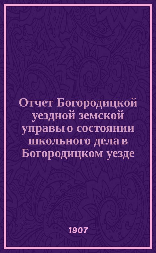 Отчет Богородицкой уездной земской управы о состоянии школьного дела в Богородицком уезде... за 1906/7 уч. год