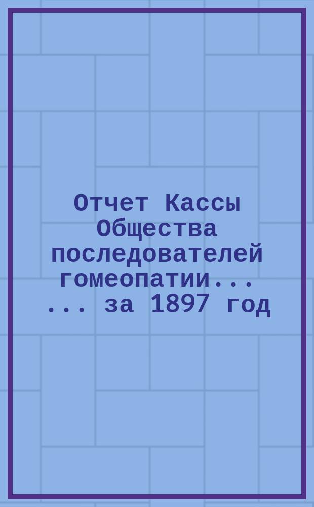Отчет Кассы Общества последователей гомеопатии ... ... за 1897 год