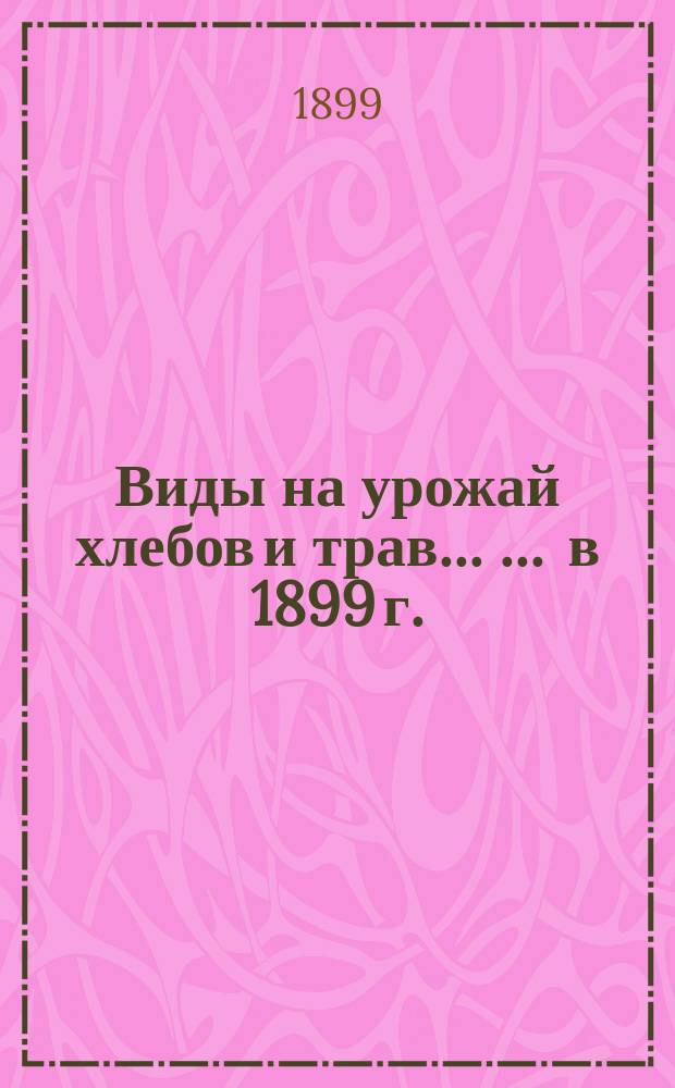 Виды на урожай хлебов и трав ... ... в 1899 г. : ... в 1899 г. ; Продовольствие населения и состояние скотоводства зимою 1898/9 года