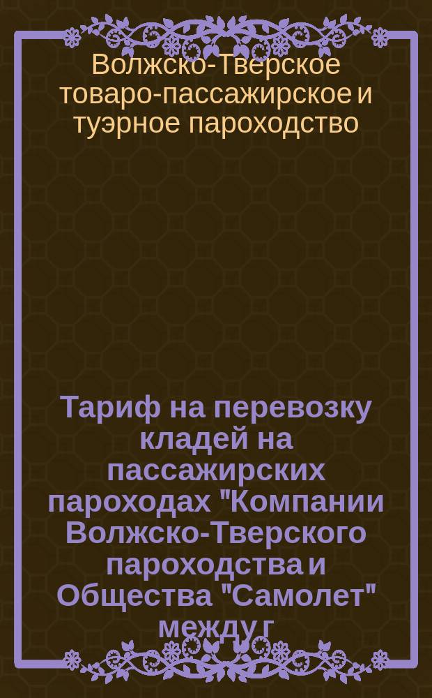 Тариф на перевозку кладей на пассажирских пароходах "Компании Волжско-Тверского пароходства и Общества "Самолет" между г.г. Тверью и Рыбинском. [1897 г.] : С прил