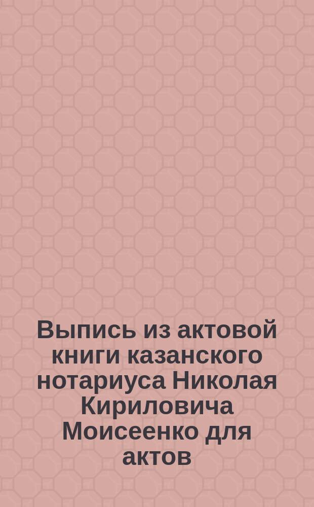 Выпись из актовой книги казанского нотариуса Николая Кириловича Моисеенко для актов, не относящихся до недвижимых имуществ за 1897 год : Об учреждении Торгового дома под фирмой: Мелекеская льно-прядильно-ткацкая мануфактура А. Таратин, М. Павлищев, И. Федосеев и К°