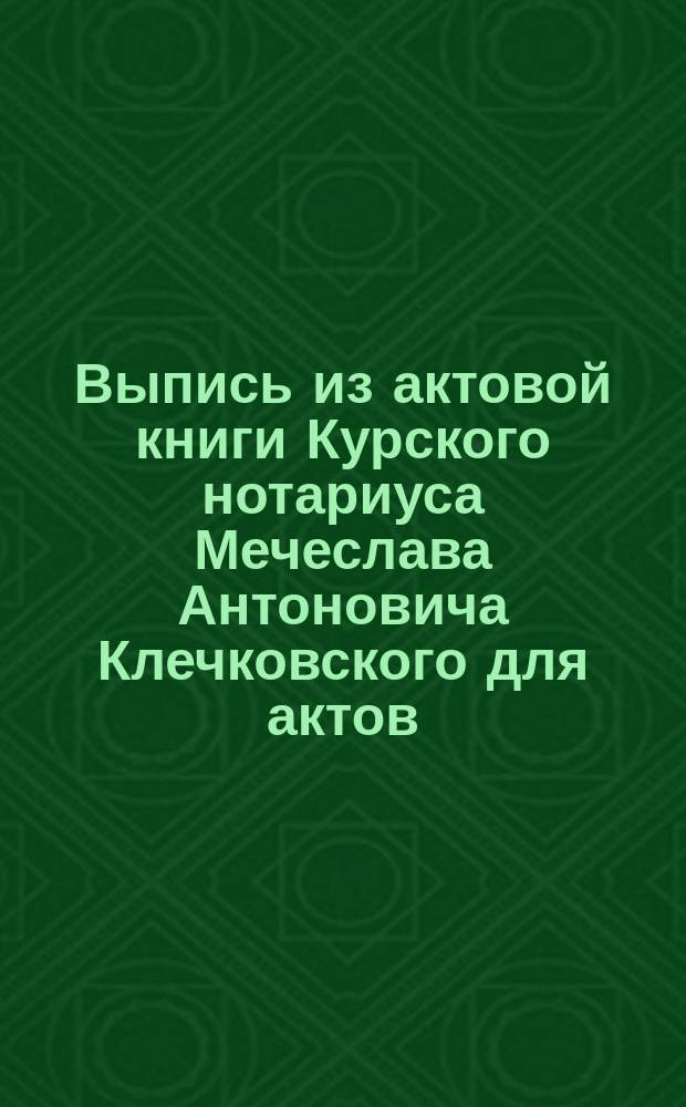 Выпись из актовой книги Курского нотариуса Мечеслава Антоновича Клечковского для актов, относящихся до недвижимых имуществ за 1896 год, часть 2-я, стр. 10 и 11 № 30 : О завещании М.И. Тимофеевой