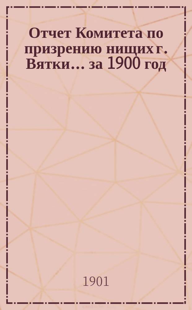 Отчет Комитета по призрению нищих г. Вятки... ... за 1900 год