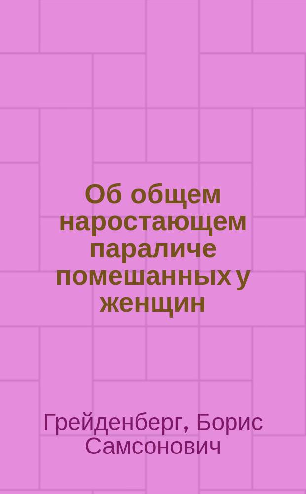 Об общем наростающем параличе помешанных у женщин : (Доклад, чит. в Отд. нервных и душевных болезней на 12 Междунар. съезде врачей в Москве)
