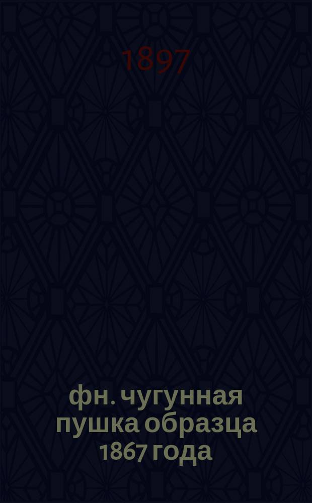12-фн. чугунная пушка образца 1867 года : (Со всеми изм. в материальной части по 15-е мая 1897 г.)