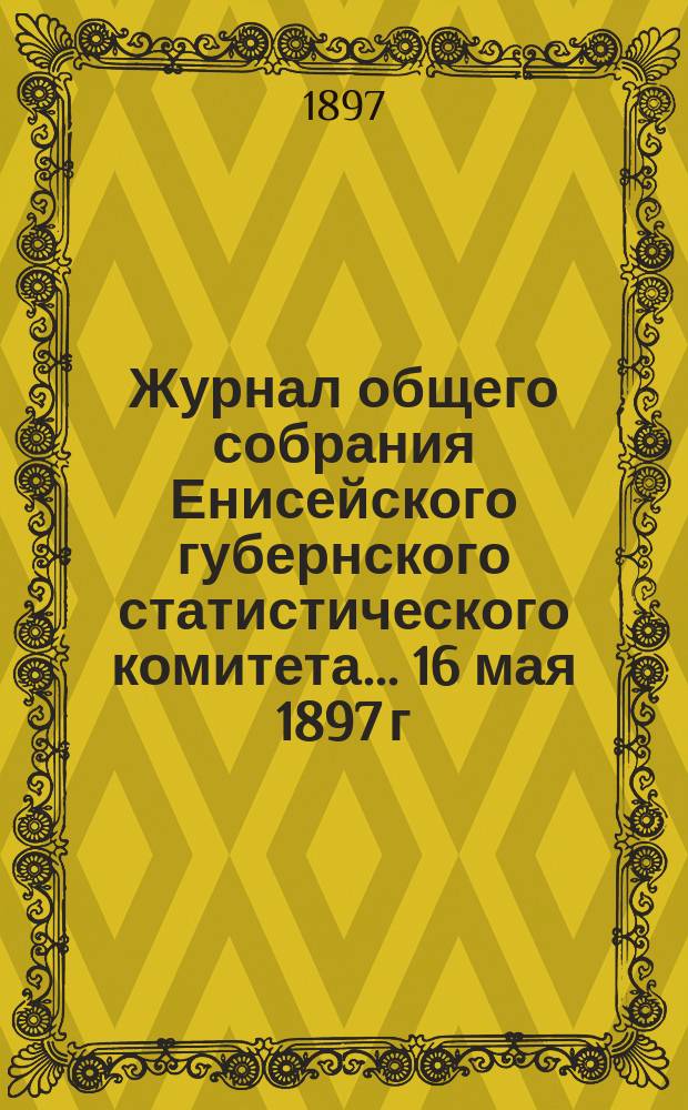 Журнал общего собрания Енисейского губернского статистического комитета... ... 16 мая 1897 г. : ... 16 мая 1897 г. ; Отчет о деятельности и занятиях Енисейского губернского статистического комитета за 1896 год