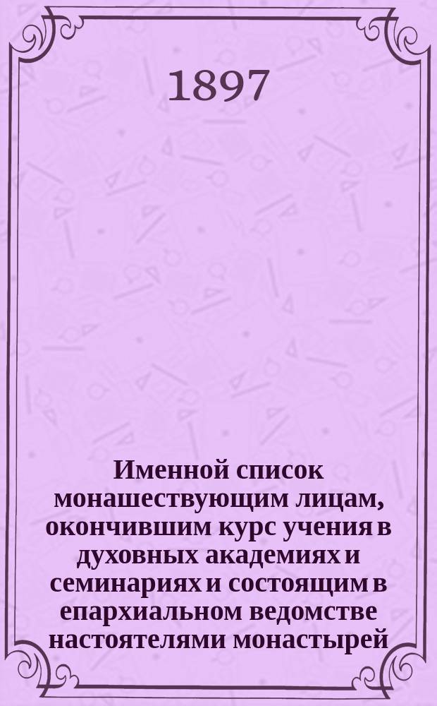 Именной список монашествующим лицам, окончившим курс учения в духовных академиях и семинариях и состоящим в епархиальном ведомстве настоятелями монастырей, в числе братств, обителей и при архиерейских домах на 1897 год