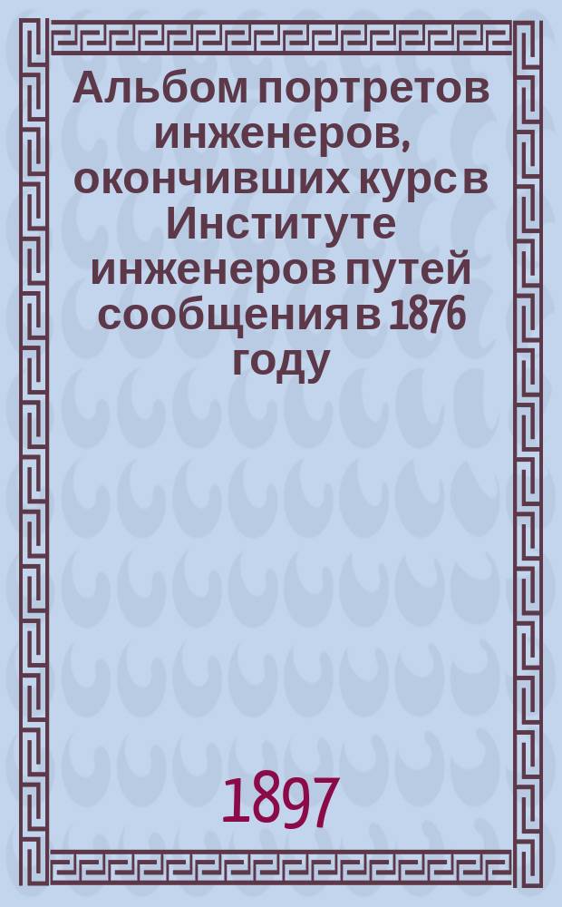 Альбом портретов инженеров, окончивших курс в Институте инженеров путей сообщения в 1876 году. С.-Петербург, ноябрь 1896 г.