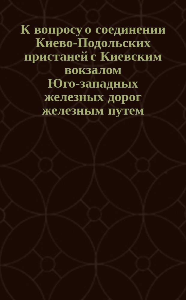 К вопросу о соединении Киево-Подольских пристаней с Киевским вокзалом Юго-западных железных дорог железным путем