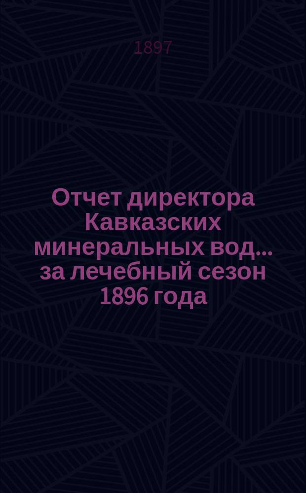 Отчет директора Кавказских минеральных вод... за лечебный сезон 1896 года