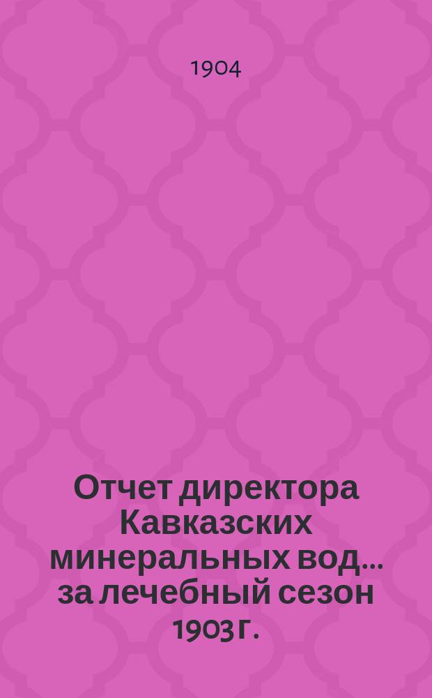 Отчет директора Кавказских минеральных вод... за лечебный сезон 1903 г.