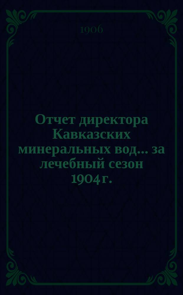 Отчет директора Кавказских минеральных вод... ... за лечебный сезон 1904 г.