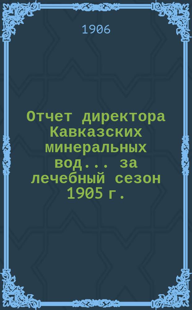 Отчет директора Кавказских минеральных вод... ... за лечебный сезон 1905 г.