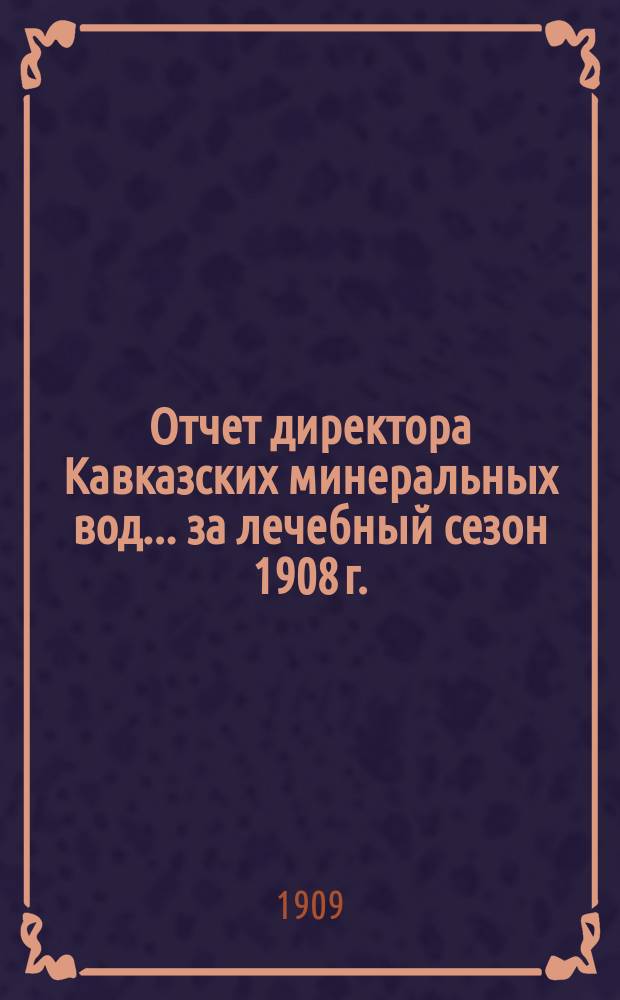 Отчет директора Кавказских минеральных вод... ... за лечебный сезон 1908 г.