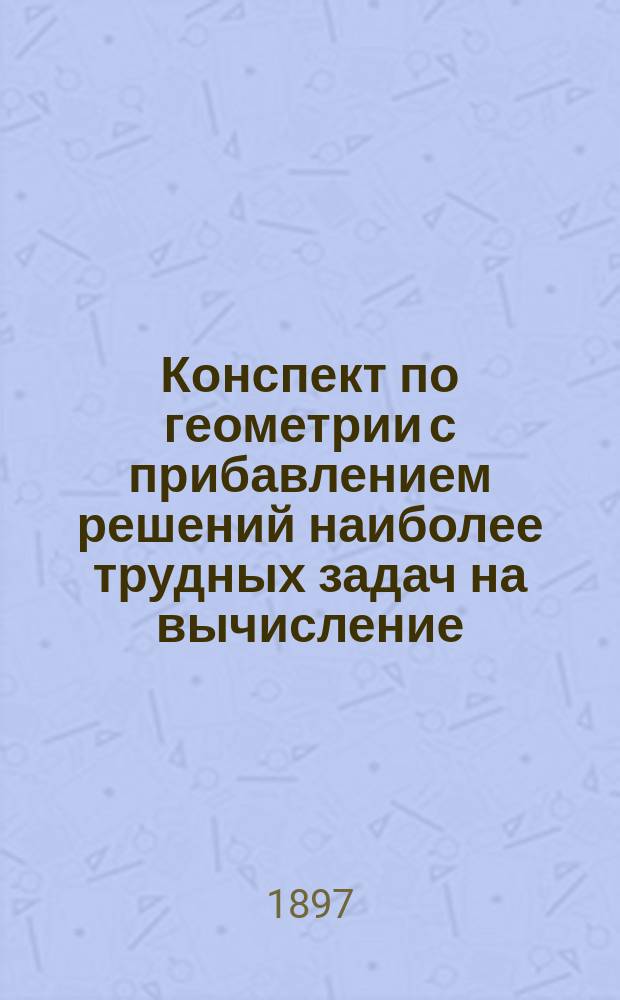 Конспект по геометрии с прибавлением решений наиболее трудных задач на вычисление, помещенных в учебнике элементарной геометрии проф. А. Давидова