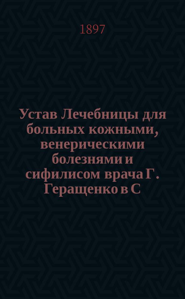 Устав Лечебницы для больных кожными, венерическими болезнями и сифилисом врача Г. Геращенко в С.-Петербурге : Утв. 4 июля 1897 г.
