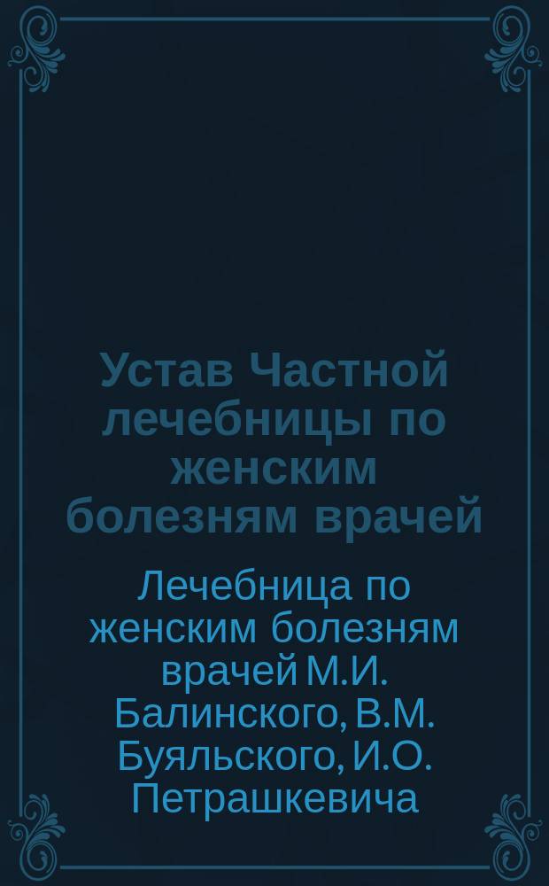 Устав Частной лечебницы по женским болезням врачей: Михаила Ивановича Балинского, Владислава Михайловича Буяльского, Ивана Осиповича Петрашкевича, Адама Ромуальдовича Рымши, в г. Вильно : Утв. 16 февр. 1897 г.