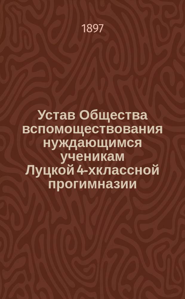Устав Общества вспомоществования нуждающимся ученикам Луцкой 4-хклассной прогимназии : Утв. 9 ноября 1897 г.