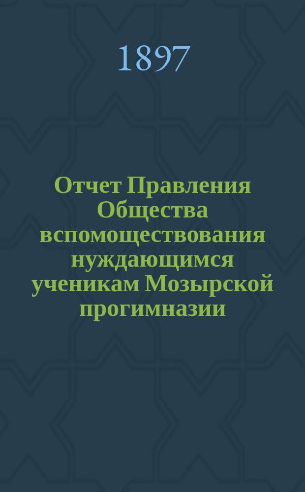 Отчет Правления Общества вспомоществования нуждающимся ученикам Мозырской прогимназии... ... за 1896 год : ... за 1896 год, утвержденный Общим собранием членов Общества 9 февраля 1897 г.