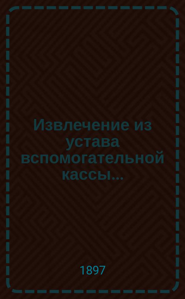 Извлечение из устава вспомогательной кассы...; Бланки / Моск. купеческая управа. Ком. по упр. делами вспомогательной кассы служащих в Моск. купеческой управе и учр., подведомственных Моск. купеческому о-ву