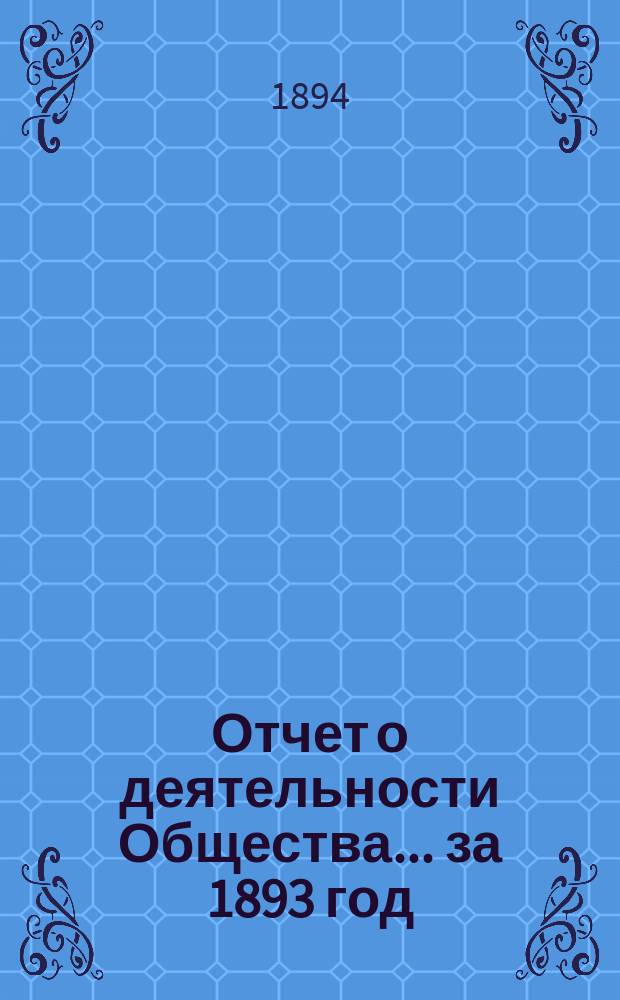 Отчет о деятельности Общества... [за 1893 год] : [за 1893 год]... годичному собранию членов общества 29 янв. 1894 г.