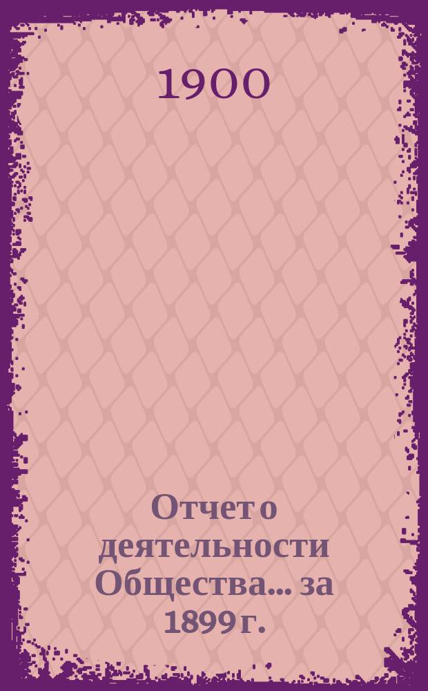 Отчет о деятельности Общества... за 1899 г. : за 1899 г. ... 13-му собранию... 18 марта 1900 г.
