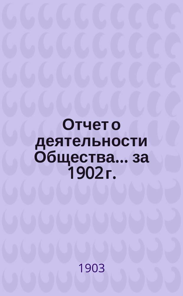 Отчет о деятельности Общества... за 1902 г. : за 1902 г. ... 19-му собранию... 12-го апреля 1903 г.