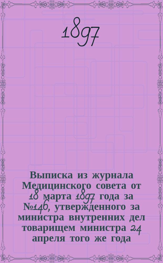 Выписка из журнала Медицинского совета от 18 марта 1897 года за № 146, утвержденного за министра внутренних дел товарищем министра 24 апреля того же года, о преобразовании преподавания в фельдшерских школах, состоящих в ведомстве Министерства внутренних дел