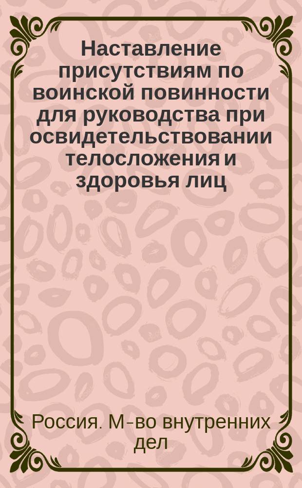 Наставление присутствиям по воинской повинности для руководства при освидетельствовании телосложения и здоровья лиц, призванных к исполнению сей повинности, с относящимися к нему расписаниями болезней и телесных недостатков