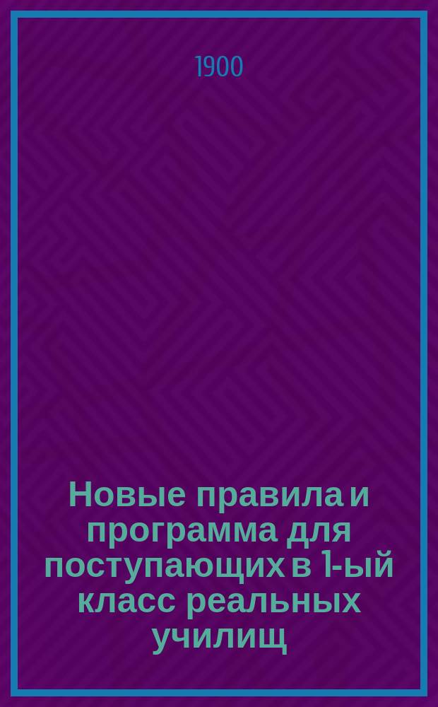 Новые правила и программа для поступающих в 1-ый класс реальных училищ : С позднейшими разъясн. М-ва нар. просв. 1897-1898 г