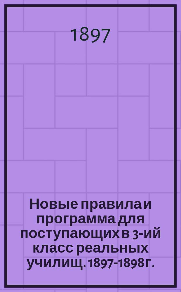 Новые правила и программа для поступающих в 3-ий класс реальных училищ. 1897-1898 г.