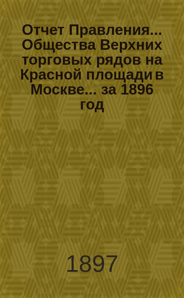 Отчет Правления... Общества Верхних торговых рядов на Красной площади в Москве... ... за 1896 год