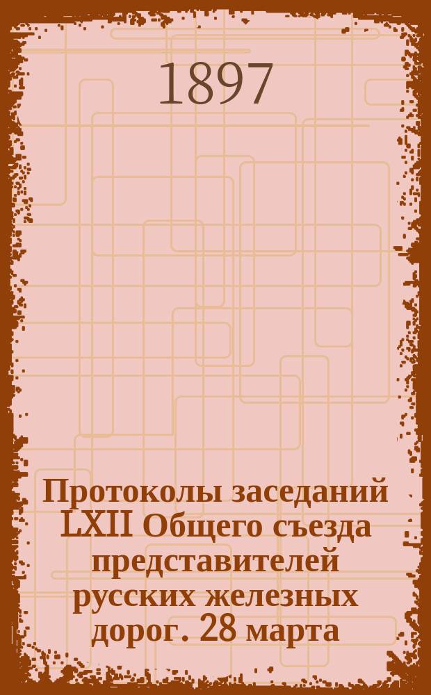 Протоколы заседаний LXII Общего съезда представителей русских железных дорог. 28 марта - 9 апр. 1897 г.