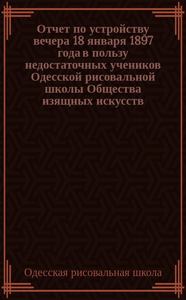Отчет по устройству вечера 18 января 1897 года в пользу недостаточных учеников Одесской рисовальной школы Общества изящных искусств
