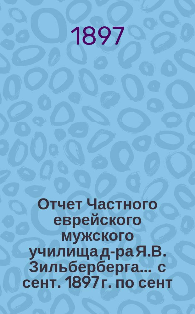 Отчет Частного еврейского мужского училища д-ра Я.В. Зильберберга... ... с сент. 1897 г. по сент. 1898 г.