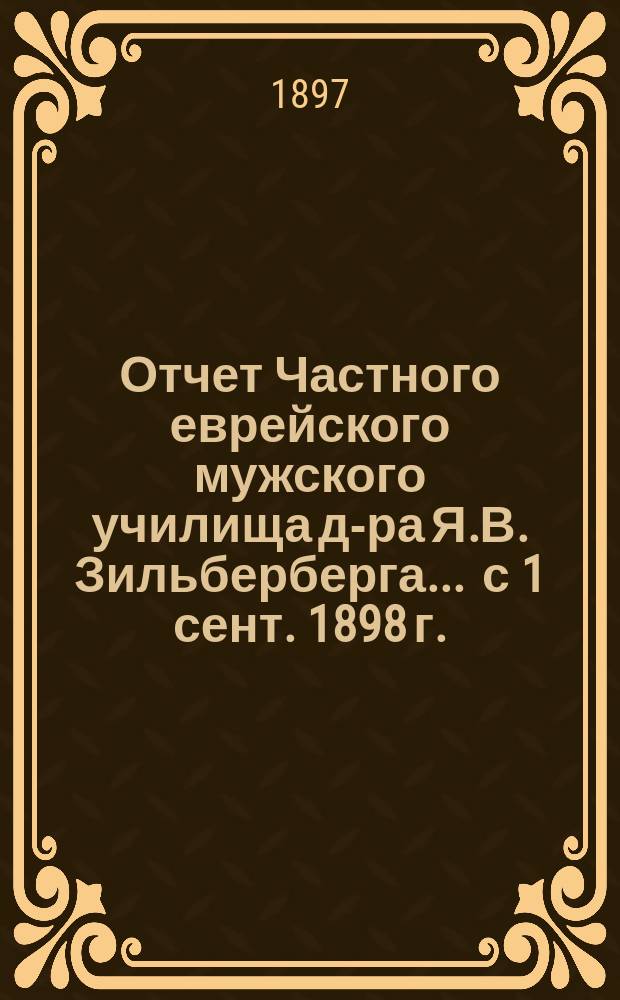 Отчет Частного еврейского мужского училища д-ра Я.В. Зильберберга... ... с 1 сент. 1898 г. - 1 сент. 1900 г.