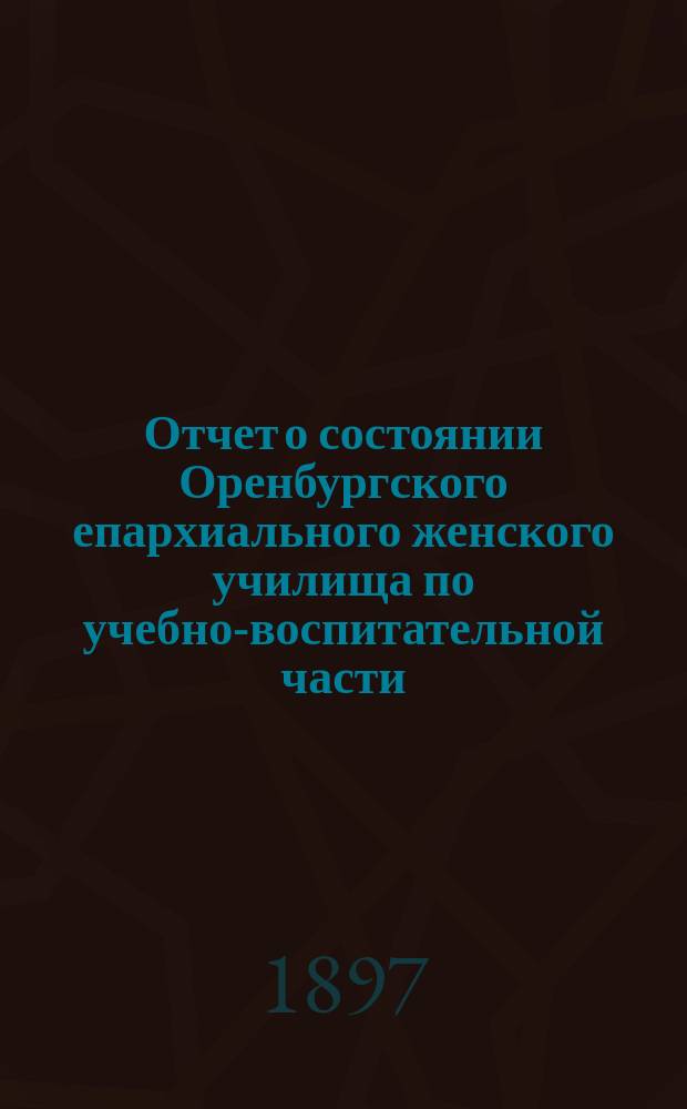 Отчет о состоянии Оренбургского епархиального женского училища по учебно-воспитательной части... ... за 1895/6 г.
