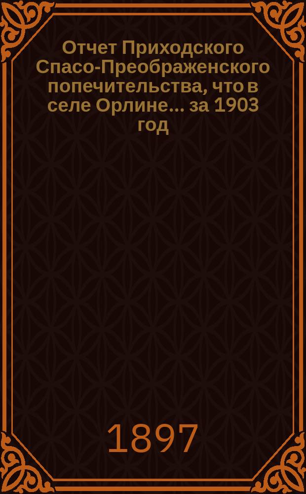 Отчет Приходского Спасо-Преображенского попечительства, что в селе Орлине... ... за 1903 год