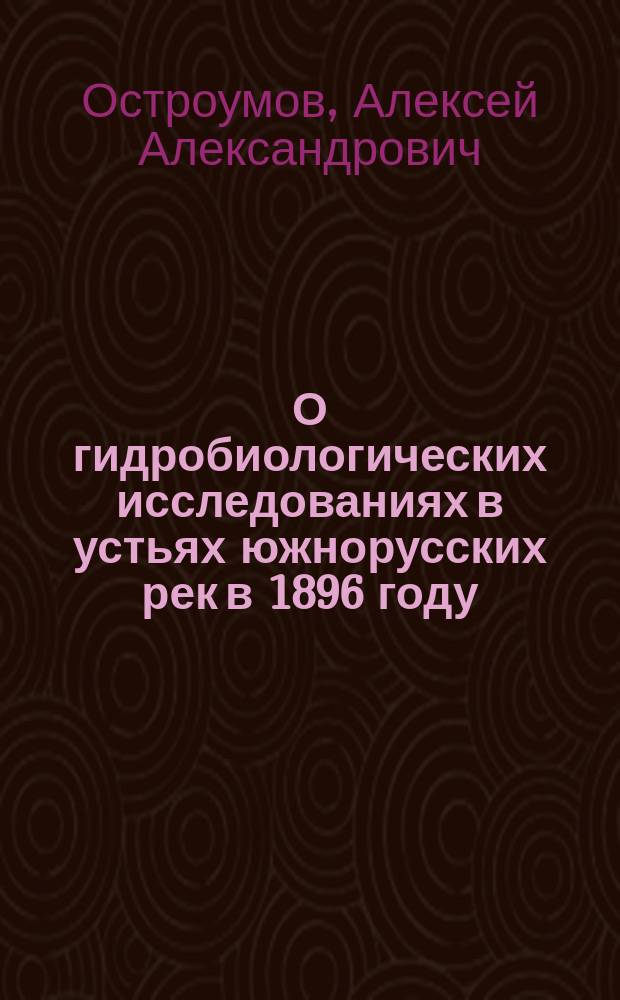 О гидробиологических исследованиях в устьях южнорусских рек в 1896 году : Предварит. сообщ. А. Остроумова : Доложено в заседании Физ.-матем. отд-ния 4-го дек. 1896 г.