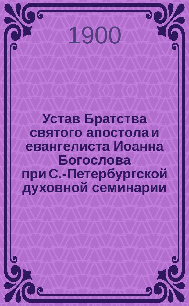 Устав Братства святого апостола и евангелиста Иоанна Богослова при С.-Петербургской духовной семинарии : Утв. 31 мая 1900 г.