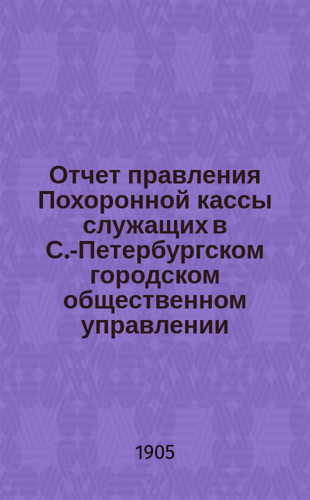 Отчет правления Похоронной кассы служащих в С.-Петербургском городском общественном управлении... ... за XI год существования - с 1 января 1904 г. по 1 января 1905 г.