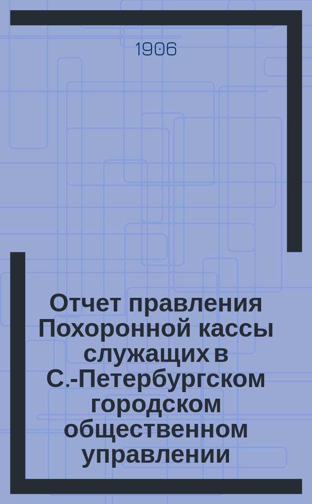 Отчет правления Похоронной кассы служащих в С.-Петербургском городском общественном управлении... ... за XII отчетный год с 1 января 1905 г. по 1 января 1906 г.