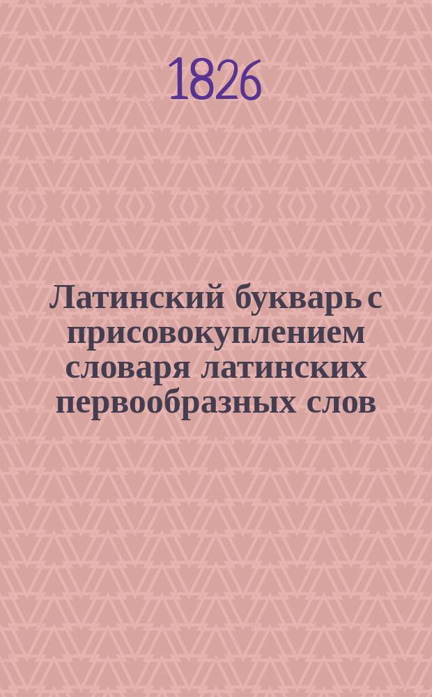 Латинский букварь с присовокуплением словаря латинских первообразных слов