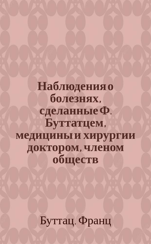 Наблюдения о болезнях, сделанные Ф. Буттатцем, медицины и хирургии доктором, членом обществ: Медицинского в Лондоне и Королевского в Геттингене