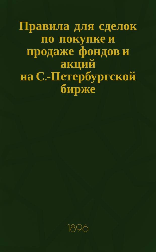 Правила для сделок по покупке и продаже фондов и акций на С.-Петербургской бирже : (Одобр. общ. собр. гласных С.-Петерб. биржи 8 марта 1883 г. с изм. по постановлению общ. собр. 22 февр. 1896 г.)