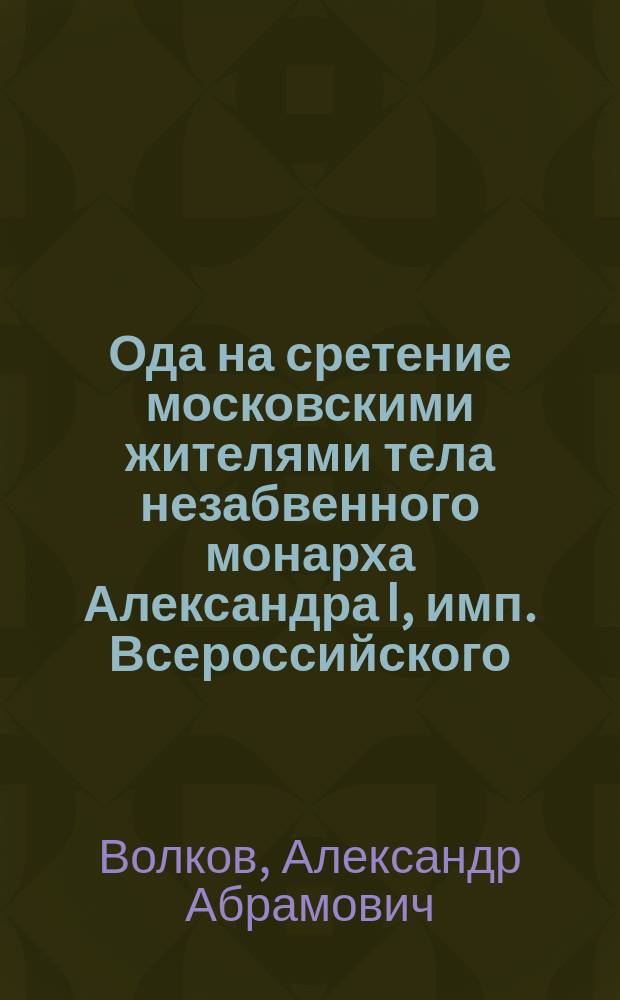 Ода на сретение московскими жителями тела незабвенного монарха Александра I, имп. Всероссийского, сочиненная Александром Волковым