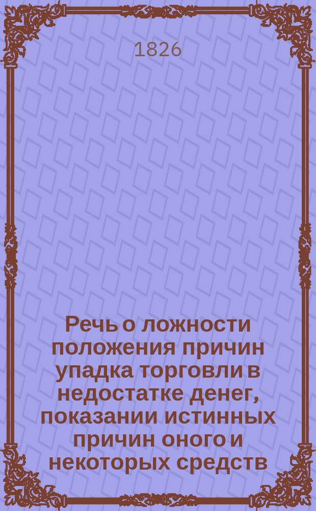 Речь о ложности положения причин упадка торговли в недостатке денег, показании истинных причин оного и некоторых средств, могущих воспрепятствовать губительному влиянию их на благо народное, произнесенная в торжественном собрании общества любителей коммерческих знаний, в Московской практической коммерческой академии, июля 9-го дня, 1826 года, секретарем Общества и Академии Егором Классен