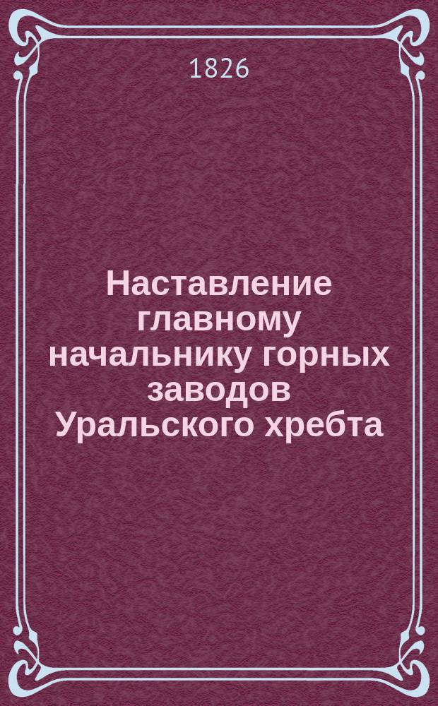 Наставление главному начальнику горных заводов Уральского хребта : Утв. 22 нояб. 1826 г